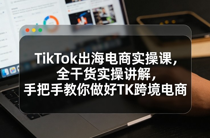 TikTok出海电商实操课，全干货实操讲解，手把手教你做好TK跨境电商-天云资源网